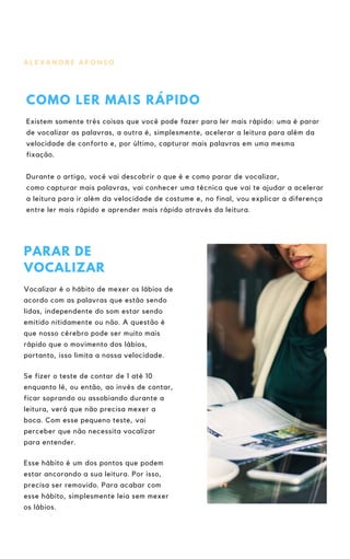 A L E X A N D R E A F O N S O
COMO LER MAIS RÁPIDO
Existem somente três coisas que você pode fazer para ler mais rápido: uma é parar
de vocalizar as palavras, a outra é, simplesmente, acelerar a leitura para além da
velocidade de conforto e, por último, capturar mais palavras em uma mesma
fixação.
Durante o artigo, você vai descobrir o que é e como parar de vocalizar,
como capturar mais palavras, vai conhecer uma técnica que vai te ajudar a acelerar
a leitura para ir além da velocidade de costume e, no final, vou explicar a diferença
entre ler mais rápido e aprender mais rápido através da leitura.
PARAR DE
VOCALIZAR
Vocalizar é o hábito de mexer os lábios de
acordo com as palavras que estão sendo
lidas, independente do som estar sendo
emitido nitidamente ou não. A questão é
que nosso cérebro pode ser muito mais
rápido que o movimento dos lábios,
portanto, isso limita a nossa velocidade.
Se fizer o teste de contar de 1 até 10
enquanto lê, ou então, ao invés de contar,
ficar soprando ou assobiando durante a
leitura, verá que não precisa mexer a
boca. Com esse pequeno teste, vai
perceber que não necessita vocalizar
para entender.
Esse hábito é um dos pontos que podem
estar ancorando a sua leitura. Por isso,
precisa ser removido. Para acabar com
esse hábito, simplesmente leia sem mexer
os lábios.
 