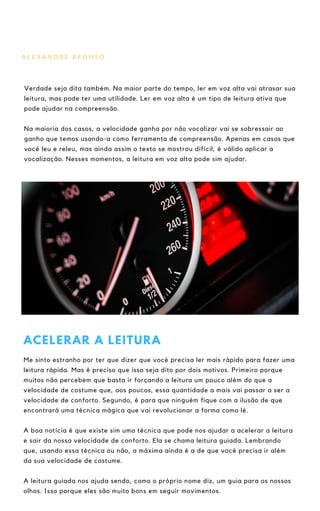 A L E X A N D R E A F O N S O
Verdade seja dita também. Na maior parte do tempo, ler em voz alta vai atrasar sua
leitura, mas pode ter uma utilidade. Ler em voz alta é um tipo de leitura ativa que
pode ajudar na compreensão.
Na maioria dos casos, a velocidade ganha por não vocalizar vai se sobressair ao
ganho que temos usando-a como ferramenta de compreensão. Apenas em casos que
você leu e releu, mas ainda assim o texto se mostrou difícil, é válido aplicar a
vocalização. Nesses momentos, a leitura em voz alta pode sim ajudar.
ACELERAR A LEITURA
Me sinto estranho por ter que dizer que você precisa ler mais rápido para fazer uma
leitura rápida. Mas é preciso que isso seja dito por dois motivos. Primeiro porque
muitos não percebem que basta ir forçando a leitura um pouco além do que a
velocidade de costume que, aos poucos, essa quantidade a mais vai passar a ser a
velocidade de conforto. Segundo, é para que ninguém fique com a ilusão de que
encontrará uma técnica mágica que vai revolucionar a forma como lê.
A boa notícia é que existe sim uma técnica que pode nos ajudar a acelerar a leitura
e sair da nossa velocidade de conforto. Ela se chama leitura guiada. Lembrando
que, usando essa técnica ou não, a máxima ainda é a de que você precisa ir além
da sua velocidade de costume.
A leitura guiada nos ajuda sendo, como o próprio nome diz, um guia para os nossos
olhos. Isso porque eles são muito bons em seguir movimentos.
 