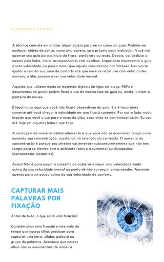 A L E X A N D R E A F O N S O
A técnica consiste em utilizar algum objeto para servir como um guia. Poderia ser
qualquer objeto de ponta, como uma caneta, ou o próprio dedo indicador. Você vai
apontar seu guia para o início da frase, parágrafo ou texto. Depois, vai deslizar o
mesmo pela linha, claro, acompanhando com os olhos. Importante movimentar o guia
a uma velocidade um pouco maior que aquela considerada confortável. Isso vai te
ajudar a sair da sua zona de conforto até que você se acostume com velocidades
maiores, e elas passem a ser sua velocidade normal.
Aqueles que utilizam muito os materiais digitais (artigos em blogs, PDFs e
documentos no geral) podem fazer o uso do mesmo tipo de guia ou, ainda, utilizar o
ponteiro do mouse.
É legal notar aqui que você não ficará dependente do guia. Ele é importante
somente até você chegar à velocidade em que ficará contente. Por outro lado, nada
impede que você o use para o resto da vida, caso sinta-se confortável assim. Eu uso
até hoje em algumas leitura que faço.
A vantagem de acelerar deliberadamente é que você não só economiza tempo como
aumenta sua concentração, auxiliando na retenção do conteúdo. O aumento da
concentração é porque seu cérebro vai entender subconscientemente que não tem
tempo para se distrair com o ambiente (sons e movimento) ou divagações
(pensamentos aleatórios).
Aviso! Não é para pegar o conselho de acelerar e impor uma velocidade muito
acima da sua velocidade normal ao ponto de não conseguir compreender. Aumente
apenas para um pouco acima da sua velocidade de conforto.
CAPTURAR MAIS
PALAVRAS POR
FIXAÇÃO
Antes de tudo, o que seria uma fixação?
Consideramos uma fixação o intervalo de
tempo que nossos olhos precisam para
capturar uma letra, sílaba, palavra ou
grupo de palavras. Acontece que nossos
olhos não se movimentam de maneira
 