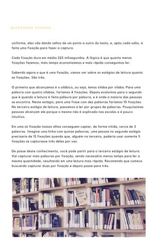 A L E X A N D R E A F O N S O
uniforme, eles vão dando saltos de um ponto a outro do texto, e, após cada salto, é
feita uma fixação para fazer a captura.
Cada fixação dura em média 225 milisegundos. A lógica é que quanto menos
fixações fazemos, mais tempo economizamos e mais rápido conseguimos ler.
Sabendo agora o que é uma fixação, vamos ver sobre os estágios de leitura quanto
as fixações. São três.
O primeiro que alcançamos é o silábico, ou seja, lemos sílaba por sílaba. Para uma
palavra com quatro sílabas, faríamos 4 fixações. Depois evoluímos para o segundo
que é quando a leitura é feita palavra por palavra, e é onde a maioria das pessoas
se encontra. Neste estágio, para uma frase com dez palavras faríamos 10 fixações.
No terceiro estágio de leitura, passamos a ler por grupos de palavras. Pouquíssimas
pessoas alcançam ele porque o mesmo não é explicado nas escolas e é pouco
intuitivo.
Em uma só fixação nossos olhos conseguem captar, de forma nítida, cerca de 3
palavras. Imagine uma linha com quinze palavras, uma pessoa no segundo estágio
precisaria de 15 fixações quando que, alguém no terceiro, poderia usar somente 5
fixações se capturasse três delas por vez.
De posse deste conhecimento, você pode partir para o terceiro estágio de leitura.
Vai capturar mais palavras por fixação, sendo necessário menos tempo para ler a
mesma quantidade, resultando em uma leitura mais rápida. Recomendo que comece
buscando capturar duas por fixação e depois passe para três.
 