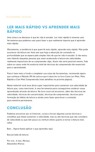 A L E X A N D R E A F O N S O
LER MAIS RÁPIDO VS APRENDER MAIS
RÁPIDO
Uma coisa a se destacar é que ler não é estudar. Ler mais rápido é somente uma
ferramenta que podemos usar para fazer o que realmente importa que é aprender
mais rápido.
Obviamente, a tendência é que quem lê mais rápido, aprende mais rápido. Mas pode
acontecer da leitura ser feita sem que haja a absorção do conteúdo na
profundidade que se espera pelo simples fato de que ler não é estudar. E não estou
nem falando daquelas pessoas que saem acelerando a leitura em velocidades
realmente impossíveis de se compreender algo. Assim não seria possível mesmo. Falo
sobre os casos onde há ausência total de técnicas de compreensão tão essenciais
para o aprendizado.
Para ir bem mais a fundo e completar sua caixa de ferramentas, recomendo agora
que conheça o Método 3M de Leitura que é descrito no livro Como Ler Mais, Mais
Rápido e Com Mais Compreensão (mais detalhes na próxima página).
Neste material você teve dicas super importantes para aumentar sua velocidade de
leitura que, como mencionei, é uma ferramenta para conseguirmos acelerar nosso
aprendizado através da leitura. No livro você vai encontrar, além das técnicas de
velocidade, técnicas de concentração, técnicas de compreensão, técnicas para
formação do hábito de leitura e ainda como fazer para levar o conteúdo
para memória permanente.
CONCLUSÃO
Podemos encontrar por aí (internet, cursos e livros) algumas outras técnicas e
conselhos que dizem aumentar a velocidade, mas ou são técnicas que não considero
de velocidade ou que têm pouco ou nenhum efeito quanto a tornar a leitura mais
veloz.
Bom... Agora basta aplicar o que aprendeu aqui.
Boa jornada de leitura.
Por ora… é isso. Abraço.
Alexandre Afonso
 