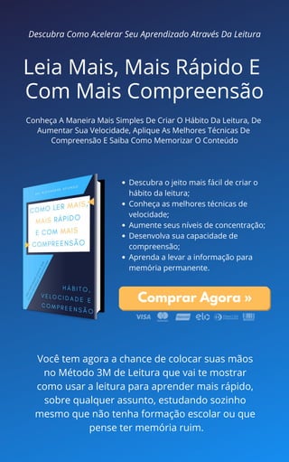 Leia Mais, Mais Rápido E
Com Mais Compreensão
Conheça A Maneira Mais Simples De Criar O Hábito Da Leitura, De
Aumentar Sua Velocidade, Aplique As Melhores Técnicas De
Compreensão E Saiba Como Memorizar O Conteúdo
Descubra Como Acelerar Seu Aprendizado Através Da Leitura
Descubra o jeito mais fácil de criar o
hábito da leitura;
Conheça as melhores técnicas de
velocidade;
Aumente seus níveis de concentração;
Desenvolva sua capacidade de
compreensão;
Aprenda a levar a informação para
memória permanente.
Comprar Agora »
Você tem agora a chance de colocar suas mãos
no Método 3M de Leitura que vai te mostrar
como usar a leitura para aprender mais rápido,
sobre qualquer assunto, estudando sozinho
mesmo que não tenha formação escolar ou que
pense ter memória ruim.
 