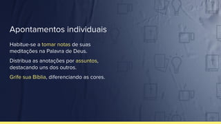 Apontamentos individuais
Habitue-se a tomar notas de suas
meditações na Palavra de Deus.
Distribua as anotações por assuntos,
destacando uns dos outros.
Grife sua Bíblia, diferenciando as cores.
 