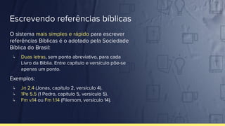 Escrevendo referências bíblicas
O sistema mais simples e rápido para escrever
referências Bíblicas é o adotado pela Sociedade
Bíblica do Brasil:
↳ Duas letras, sem ponto abreviativo, para cada
Livro da Bíblia. Entre capítulo e versículo põe-se
apenas um ponto.
Exemplos:
↳ Jn 2.4 (Jonas, capítulo 2, versículo 4).
↳ 1Pe 5.5 (1 Pedro, capítulo 5, versículo 5).
↳ Fm v.14 ou Fm 1.14 (Filemom, versículo 14).
 
