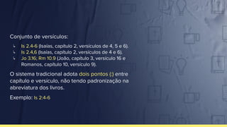 Conjunto de versículos:
↳ Is 2.4-6 (Isaías, capítulo 2, versículos de 4, 5 e 6).
↳ Is 2.4,6 (Isaías, capítulo 2, versículos de 4 e 6).
↳ Jo 3.16; Rm 10.9 (João, capítulo 3, versículo 16 e
Romanos, capítulo 10, versículo 9).
O sistema tradicional adota dois pontos (:) entre
capítulo e versículo, não tendo padronização na
abreviatura dos livros.
Exemplo: Is 2:4-6
 