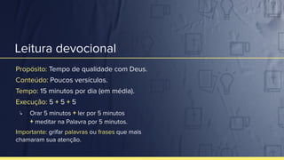 Leitura devocional
Propósito: Tempo de qualidade com Deus.
Conteúdo: Poucos versículos.
Tempo: 15 minutos por dia (em média).
Execução: 5 + 5 + 5
↳ Orar 5 minutos + ler por 5 minutos
+ meditar na Palavra por 5 minutos.
Importante: grifar palavras ou frases que mais
chamaram sua atenção.
 