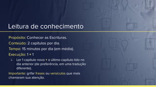 Leitura de conhecimento
Propósito: Conhecer as Escrituras.
Conteúdo: 2 capítulos por dia.
Tempo: 15 minutos por dia (em média).
Execução: 1 + 1
↳ Ler 1 capítulo novo + o último capítulo lido no
dia anterior (de preferência, em uma tradução
diferente).
Importante: grifar frases ou versículos que mais
chamaram sua atenção.
 