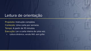 Leitura de orientação
Propósito: Instrução completa.
Conteúdo: Uma carta por semana.
Tempo: A partir de 10 minutos.
Execução: Ler a carta inteira de uma vez.
↳ Leitura dinâmica, versão NVI, sem grifar.
 