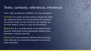 Texto, contexto, referência, inferência
Texto: São as palavras contidas em uma passagem.
Contexto: É a parte que ﬁca antes e depois do texto
que estamos lendo. O contexto pode ser imediato
ou remoto. Pode ser um versículo, um capítulo ou
um livro inteiro, como é o caso de Provérbios.
Referência: É a conexão direta entre determinado
assunto. Indicando outras passagens bíblicas que
abordam o mesmo assunto.
Inferência: É uma conexão indireta entre assuntos.
Uma dedução ou conclusão baseada na conexão
entre assuntos.
 
