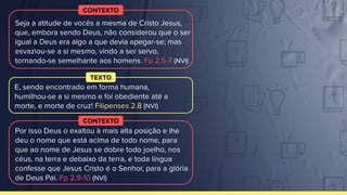 CONTEXTO
TEXTO
CONTEXTO
E, sendo encontrado em forma humana,
humilhou-se a si mesmo e foi obediente até a
morte, e morte de cruz! Filipenses 2.8 (NVI)
Seja a atitude de vocês a mesma de Cristo Jesus,
que, embora sendo Deus, não considerou que o ser
igual a Deus era algo a que devia apegar-se; mas
esvaziou-se a si mesmo, vindo a ser servo,
tornando-se semelhante aos homens. Fp 2.5-7 (NVI)
Por isso Deus o exaltou à mais alta posição e lhe
deu o nome que está acima de todo nome, para
que ao nome de Jesus se dobre todo joelho, nos
céus, na terra e debaixo da terra, e toda língua
confesse que Jesus Cristo é o Senhor, para a glória
de Deus Pai. Fp 2.9-10 (NVI)
 