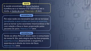 Tendo os olhos ﬁtos em Jesus, autor e consumador
da nossa fé. Ele, pela alegria que lhe fora proposta,
suportou a cruz, desprezando a vergonha, e
assentou-se à direita do trono de Deus.
Hebreus 12.2 (NVI)
REFERÊNCIA
E, sendo encontrado em forma humana,
humilhou-se a si mesmo e foi obediente até a
morte, e morte de cruz! Filipenses 2.8 (NVI)
TEXTO
Por essa razão era necessário que ele se tornasse
semelhante a seus irmãos em todos os aspectos,
para se tornar sumo sacerdote misericordioso e ﬁel
com relação a Deus e fazer propiciação pelos
pecados do povo. Hebreus 2.17 (NVI)
REFERÊNCIA
 