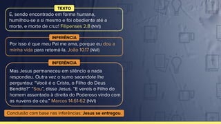 Por isso é que meu Pai me ama, porque eu dou a
minha vida para retomá-la. João 10.17 (NVI)
INFERÊNCIA
E, sendo encontrado em forma humana,
humilhou-se a si mesmo e foi obediente até a
morte, e morte de cruz! Filipenses 2.8 (NVI)
TEXTO
Mas Jesus permaneceu em silêncio e nada
respondeu. Outra vez o sumo sacerdote lhe
perguntou: “Você é o Cristo, o Filho do Deus
Bendito?” “Sou”, disse Jesus. “E vereis o Filho do
homem assentado à direita do Poderoso vindo com
as nuvens do céu.” Marcos 14.61-62 (NVI)
INFERÊNCIA
Conclusão com base nas inferências: Jesus se entregou.
 
