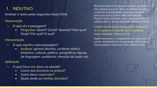 1. INDUTIVO
Analisar o texto pelas seguintes fases (OIA):
Observação
↳ O que diz a passagem?
→ Perguntas: Quem? Como? Quando? Para que?
Onde? Por quê? O quê?
Interpretação
↳ O que signiﬁca esta passagem?
→ Analisar: gênero literário, contexto bíblico
(histórico, cultural, político, geográﬁco), ﬁguras
de linguagem, audiência, intenção do autor, etc.
Aplicação
↳ O que Deus me disse no estudo?
→ Como isso funciona na prática?
→ Como devo responder?
→ Quais serão as minhas decisões?
Livrem-se de toda amargura, indignação
e ira, gritaria e calúnia, bem como de
toda maldade. Efésios 4.31
Nenhuma palavra torpe saia da boca de vocês,
mas apenas a que for útil para ediﬁcar os outros,
conforme a necessidade, para que conceda
graça aos que a ouvem. Não entristeçam o
Espírito Santo de Deus, com o qual vocês foram
selados para o dia da redenção. Efésios 4.29-30
Sejam bondosos e compassivos uns para com os
outros, perdoando-se mutuamente, assim como
Deus perdoou vocês em Cristo. Efésios 4.32
 