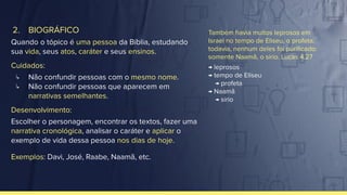 2. BIOGRÁFICO
Quando o tópico é uma pessoa da Bíblia, estudando
sua vida, seus atos, caráter e seus ensinos.
Cuidados:
↳ Não confundir pessoas com o mesmo nome.
↳ Não confundir pessoas que aparecem em
narrativas semelhantes.
Desenvolvimento:
Escolher o personagem, encontrar os textos, fazer uma
narrativa cronológica, analisar o caráter e aplicar o
exemplo de vida dessa pessoa nos dias de hoje.
Exemplos: Davi, José, Raabe, Naamã, etc.
Também havia muitos leprosos em
Israel no tempo de Eliseu, o profeta;
todavia, nenhum deles foi puriﬁcado:
somente Naamã, o sírio. Lucas 4.27
→ leprosos
→ tempo de Eliseu
→ profeta
→ Naamã
→ sírio
 