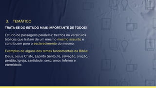 3. TEMÁTICO
TRATA-SE DO ESTUDO MAIS IMPORTANTE DE TODOS!
Estudo de passagens paralelas: trechos ou versículos
bíblicos que tratam de um mesmo mesmo assunto e
contribuem para o esclarecimento do mesmo.
Exemplos de alguns dos temas fundamentais da Bíblia:
Deus, Jesus Cristo, Espírito Santo, fé, salvação, oração,
perdão, Igreja, santidade, sexo, amor, inferno e
eternidade.
 