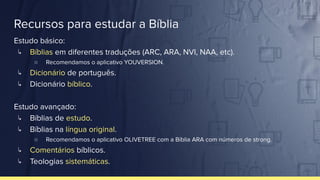 Recursos para estudar a Bíblia
Estudo básico:
↳ Bíblias em diferentes traduções (ARC, ARA, NVI, NAA, etc).
○ Recomendamos o aplicativo YOUVERSION.
↳ Dicionário de português.
↳ Dicionário bíblico.
Estudo avançado:
↳ Bíblias de estudo.
↳ Bíblias na língua original.
○ Recomendamos o aplicativo OLIVETREE com a Bíblia ARA com números de strong.
↳ Comentários bíblicos.
↳ Teologias sistemáticas.
 
