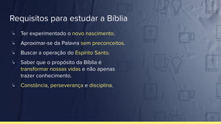 Requisitos para estudar a Bíblia
↳ Ter experimentado o novo nascimento.
↳ Aproximar-se da Palavra sem preconceitos.
↳ Buscar a operação do Espírito Santo.
↳ Saber que o propósito da Bíblia é
transformar nossas vidas e não apenas
trazer conhecimento.
↳ Constância, perseverança e disciplina.
 