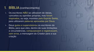1. BÍBLIA (conhecimento)
↳ Os escritores NÃO se utilizaram de ideias,
conceitos ou opiniões próprias, mas foram
inspirados, ou seja, movidos pelo Espírito Santo,
para utilizarem palavras aprovadas por Deus.
↳ Deus guiou e supervisionou os escritores da
Bíblia, para que eles, dentro de suas limitações
e circunstâncias, compusessem e registrassem,
sem erros, a mensagem do Criador para a sua
criação
 