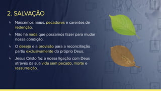 2. SALVAÇÃO
↳ Nascemos maus, pecadores e carentes de
redenção.
↳ Não há nada que possamos fazer para mudar
nossa condição.
↳ O desejo e a provisão para a reconciliação
partiu exclusivamente do próprio Deus.
↳ Jesus Cristo faz a nossa ligação com Deus
através da sua vida sem pecado, morte e
ressurreição.
 