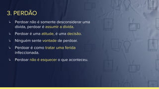 3. PERDÃO
↳ Perdoar não é somente desconsiderar uma
dívida, perdoar é assumir a dívida.
↳ Perdoar é uma atitude, é uma decisão.
↳ Ninguém sente vontade de perdoar.
↳ Perdoar é como tratar uma ferida
infeccionada.
↳ Perdoar não é esquecer o que aconteceu.
 