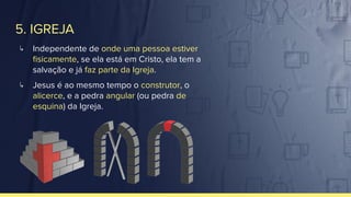 5. IGREJA
↳ Independente de onde uma pessoa estiver
ﬁsicamente, se ela está em Cristo, ela tem a
salvação e já faz parte da Igreja.
↳ Jesus é ao mesmo tempo o construtor, o
alicerce, e a pedra angular (ou pedra de
esquina) da Igreja.
 