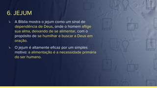6. JEJUM
↳ A Bíblia mostra o jejum como um sinal de
dependência de Deus, onde o homem aﬂige
sua alma, deixando de se alimentar, com o
propósito de se humilhar e buscar a Deus em
oração.
↳ O jejum é altamente eﬁcaz por um simples
motivo: a alimentação é a necessidade primária
do ser humano.
 