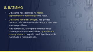 8. BATISMO
↳ O batismo nos identiﬁca na morte,
sepultamento e ressurreição de Jesus.
↳ O batismo não traz salvação, não perdoa
pecados, não nos torna mais santos e nem mais
amados por Deus.
Mas demonstra, tanto para o mundo físico
quanto para o mundo espiritual, que não nos
envergonhamos daquele que foi publicamente
humilhado e morto por nós.
 