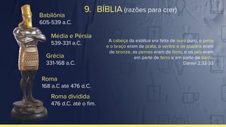 Babilônia
605-539 a.C.
Média e Pérsia
539-331 a.C.
Grécia
331-168 a.C.
Roma
168 a.C até 476 d.C.
Roma dividida
476 d.C. até o ﬁm.
A cabeça da estátua era feita de ouro puro, o peito
e o braço eram de prata, o ventre e os quadris eram
de bronze, as pernas eram de ferro, e os pés eram
em parte de ferro e em parte de barro.
Daniel 2.32-33
9. BÍBLIA (razões para crer)
 