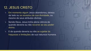 12. JESUS CRISTO
↳ Em momento algum Jesus abandonou, deixou
de lado ou se esvaziou de sua divindade, ou
mesmo de seus atributos divinos.
↳ Sendo Deus, Jesus tinha plena ciência de
quando deveria ou não recorrer ao seu poder
divino.
↳ E de quando deveria ou não se sujeitar às
fraquezas e limitações de sua natureza humana.
 