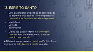 13. ESPÍRITO SANTO
↳ Uma das maiores evidências da pessoalidade
do Espírito Santo está no fato dele possuir as
características fundamentais de uma pessoa:
✓ Inteligência
✓ Vontade
✓ Sentimentos
↳ O que ﬁca evidente tanto nas atividades
pessoais que ele realiza, como em nossa
relação para com ele.
A Bíblia aﬁrma ser possível resistir ao Espírito Santo,
assim como entristecê-lo e mentir para ele.
 