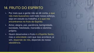 14. FRUTO DO ESPÍRITO
↳ Por mais que a gente não se dê conta, o que
nós mais buscamos com todo nosso esforço,
seja em estudo ou trabalho, é o que nós
encontramos no fruto do Espírito.
↳ Amor, alegria, paz, paciência, benignidade,
bondade, ﬁdelidade, mansidão e domínio
próprio.
↳ Quem desenvolve o fruto é o Espírito Santo,
mas a velocidade com que isso acontece, aí
sim, depende de nós, depende da nossa
obediência.
 