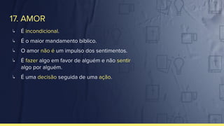 17. AMOR
↳ É incondicional.
↳ É o maior mandamento bíblico.
↳ O amor não é um impulso dos sentimentos.
↳ É fazer algo em favor de alguém e não sentir
algo por alguém.
↳ É uma decisão seguida de uma ação.
 