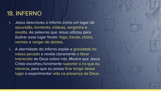 18. INFERNO
↳ Jesus descreveu o inferno como um lugar de
escuridão, tormento, tristeza, vergonha e
revolta. As palavras que Jesus utilizou para
ilustrar esse lugar foram: fogo, trevas, choro,
vermes e ranger de dentes.
↳ A eternidade do inferno expõe a gravidade do
nosso pecado e revela claramente o favor
imerecido de Deus sobre nós. Mostra que Jesus
Cristo escolheu livremente suportar a ira que eu
merecia, para que eu possa ﬁcar longe desse
lugar e experimentar vida na presença de Deus.
 