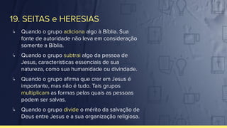 19. SEITAS e HERESIAS
↳ Quando o grupo adiciona algo à Bíblia. Sua
fonte de autoridade não leva em consideração
somente a Bíblia.
↳ Quando o grupo subtrai algo da pessoa de
Jesus, características essenciais de sua
natureza, como sua humanidade ou divindade.
↳ Quando o grupo aﬁrma que crer em Jesus é
importante, mas não é tudo. Tais grupos
multiplicam as formas pelas quais as pessoas
podem ser salvas.
↳ Quando o grupo divide o mérito da salvação de
Deus entre Jesus e a sua organização religiosa.
 