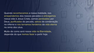 Quando reconhecemos a nossa maldade, nos
arrependemos dos nossos pecados e entregamos
nossa vida à Jesus Cristo, somos perdoados por
Deus, puriﬁcados do pecado, salvos da condenação
no inferno e nos tornamos herdeiros da vida eterna
no reino dos céus.
Muito de como será nossa vida na Eternidade,
depende do que iremos fazer a partir hoje.
 