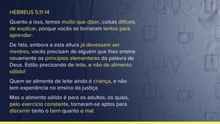HEBREUS 5.11-14
Quanto a isso, temos muito que dizer, coisas difíceis
de explicar, porque vocês se tornaram lentos para
aprender.
De fato, embora a esta altura já devessem ser
mestres, vocês precisam de alguém que lhes ensine
novamente os princípios elementares da palavra de
Deus. Estão precisando de leite, e não de alimento
sólido!
Quem se alimenta de leite ainda é criança, e não
tem experiência no ensino da justiça.
Mas o alimento sólido é para os adultos, os quais,
pelo exercício constante, tornaram-se aptos para
discernir tanto o bem quanto o mal.
 