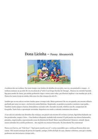Dona Licinha – Fanny                             Abramovich




A senhora não me conhece. Faz tanto tempo e me lembro de detalhes do seu jeito, sua voz, seu penteado e roupas... A
senhora ensinava na 3a série B e eu era aluna da 3ª série C no Grupo Escolar do Tatuapé... Passava no corredor fazendo
figa para mudar de classe, pra minha professora viajar e nunca mais voltar, pra diretora implicar e me mandar pra 3a B...
Nunca tive tanta inveja na minha vida como tive das crianças da série B...


Lembro que na sua sala se ouviam risadas quase o tempo todo. Maior gostosura! De vez em quando, um enorme silêncio
quebrado por uma voz suave...era hora de contar histórias. Suspirando, eu grudava na janela e escutava o que podia...
Também muitos piques e hurras, brincadeiras correndo solto. Esconde-esconde, telefone sem fio, campeonato de
Geografia. Tanto fazia a aprontação inventada. Importava era sentir a redonda contenteza dos alunos.


A sua sala era colorida com desenhos das crianças, um painel com recortes de revistas e jornais, figurinhas bailando em
fios pendurados, mapas e fotos... Uma lindeza rodopiante mudada toda semana! Vi pela janela seus alunos fantasiados,
pintados, emperucados, representando cenas da História do Brasil! Maior maravilhamento! Demorei, entendi. Quem
nunca entendeu foi a minha professora... Seu segredo era ensinar brincando. Na descoberta! Na contenteza!


Nunca ouvi berros, um "Cala boca", "Aqui quem manda sou eu" e outras mansidões que a minha professora dizia sem
cansar. Não escutei ameaças de provas de sopetão, castigos, dobro da lição de casa, chamar a diretora, com que a minha
professora me aterrorizava o tempo todo...
 