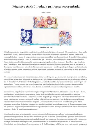 Pégaso e Andrômeda, a princesa acorrentada
                                                       Walmir Cardoso




                                                    Ilustração: Ivan Zigg


Diz a lenda que muito tempo atrás, num distante país do Oriente, havia um rei chamado Cefeu, casado com a linda rainha
Cassiopéia. Tal era a fama de sua beleza, que as pessoas vinham em caravana dos lugares mais remotos apenas para
contemplá-la. Com o passar do tempo, a rainha começou a se considerar a mulher mais bonita do mundo. Foi nessa época
que cometeu um grande erro. Diante de uma multidão que a aclamava, ousou dizer que era mais bela que as Nereidas.
Essas ninfas, para infelicidade da rainha, eram protegidas pelo poderoso deus dos mares – Posêidon –, que ficou irado
com a comparação. Num acesso de fúria, ergueu-se das águas segurando o tridente, seu enorme cetro de três pontas, e
lançou uma maldição sobre o reino. O nível do mar subiu rapidamente e inundou grande parte do país. Ainda insatisfeito,
o deus dos oceanos enviou um monstro marinho para devorar qualquer criatura que se aproximasse do reino pela região
costeira.


Os pescadores não se atreviam mais a sair de casa. Os navios estrangeiros que costumavam trazer preciosas mercadorias,
não podendo atracar, nem saíam mais de seus portos. E o rei Cefeu foi aconselhado a realizar um sacrifício para aplacar a
ira do deus ofendido. A vítima escolhida foi a princesa Andrômeda, sua filha. Deveriam amarrá-la aos rochedos para ser
devorada por Cetus, o monstro que aterrorizava a costa. Andrômeda, que além de linda era muito corajosa, resolveu
apresentar-se ao sacrifício para salvar o reino. E assim foi amarrada aos rochedos e ficou esperando o monstro.


Enquanto isso, longe dali, um jovem herói cumpria certa profecia. O belo Perseu, filho de Zeus – deus da terra e do céu,
que habitava o monte Olimpo – e da princesa Danae, havia recebido três presentes muito especiais: o manto da
invisibilidade, sandálias com asas e um escudo de metal tão polido que mais parecia um espelho. Sua incumbência era
matar a Medusa, um monstro em forma de mulher, cujos cabelos eram serpentes vivas. Todos os seres que a Medusa
olhava se transformavam imediatamente em pedra. Usando seu manto e voando com as sandálias mágicas, Perseu
conseguiu se aproximar da Medusa enquanto esta dormia. Quando ela pressentiu a presença de alguém, despertou, mas
viu apenas sua própria imagem refletida no escudo polido do nosso herói. Antes que petrificasse, ele cortou-lhe a cabeça e
colocou- a dentro de uma bolsa mágica de couro.


Quando voltava dessa arriscada missão, o jovem encontrou Andrômeda acorrentada nos rochedos e ambos ficaram
perdidamente apaixonados. Mas, no exato instante em que eles se olharam, o monstro Cetus apareceu. Foi só então que
Perseu se lembrou que trazia consigo a cabeça da Medusa. E não pestanejou. Aproximouse o mais que pôde e mostrou os
olhos petrificantes da Medusa para Cetus, que imediatamente se transformou em pedra e caiu no fundo do oceano.
Quando tudo parecia terminado, Perseu aproximou-se de Andrômeda para soltá-la, mas nesse exato instante uma gota de
 