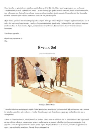Dona Licinha, eu quis tanto ser sua aluna quando fiz a 3a série. Não fui... Hoje, tanto tempo depois, sou professora.
Também duma 3a série. Agora sou sua colega... Só não esqueço que queria estar na sua classe, seguir suas aulas risonhas,
sem cobranças, sem chateações, sem forçar barras, sem fazer engolir o desinteressante. Numa sala colorida, iluminada,
bailante. Também quero ser uma professora assim. Do seu jeito abraçante.


Hoje, vi uma garotinha me espiando pela janela. Arrepiei. Senti que estava chegando num jeito legal de estar numa sala de
aula... Por isso resolvi escrever para a senhora. Vontadona engolida por décadas. Tinha que dizer que continuo querendo
muito ser aluna da Dona Licinha. Agora, aluna de como ser professora. Fazendo meus alunos viverem surpresas
inventivas.


Um abraço apertado,


cheinho de gostosuras, da
Ciça



                                                 E vem o Sol
                                                  João Anzanello Carrascoza




                                                  Ilustração: Odilon Moraes


Tinham acabado de se mudar para aquela cidade. Passaram o primeiro dia ajeitando tudo. Mas, no segundo dia, o homem
foi trabalhar, a mulher quis conhecer a vizinha. O menino, para não ficar só num espaço que ainda não sentia seu, a
acompanhou.


Entrou na casa atrás da mãe, sem esperança de ser feliz. Estava cheio de sombras, sem os companheiros. Mas logo o verde
de seus olhos se refrescou com as coisas novas: a mulher suave, os quadros coloridos, o relógio cuco na parede. E, de
repente, o susto de algo a se enovelar em sua perna: o gato. Reagiu, afastando-se. O bichano, contudo, se aproximou de
novo, a maciez do pêlo agradando. E a mão desceu numa carícia.
 