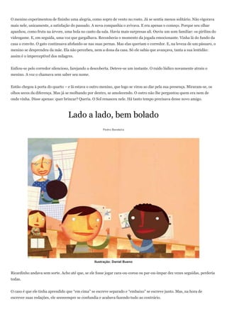 O menino experimentou de fininho uma alegria, como sopro de vento no rosto. Já se sentia menos solitário. Não vigorava
mais nele, unicamente, a satisfação do passado. A nova companhia o avivava. E era apenas o começo. Porque seu olhar
apanhou, como fruta na árvore, uma bola no canto da sala. Havia mais surpresas ali. Ouviu um som familiar: os pirilins do
videogame. E, em seguida, uma voz que gargalhava. Reconhecia o momento da jogada emocionante. Vinha lá do fundo da
casa o convite. O gato continuava afofando-se nas suas pernas. Mas elas queriam o corredor. E, na leveza de um pássaro, o
menino se desprendeu da mãe. Ela não percebeu, nem a dona da casa. Só ele sabia que avançava, tanta a sua lentidão:
assim é o imperceptível dos milagres.


Enfiou-se pelo corredor silencioso, farejando a descoberta. Deteve-se um instante. O ruído lúdico novamente atraiu o
menino. A voz o chamava sem saber seu nome.


Então chegou à porta do quarto – e lá estava o outro menino, que logo se virou ao dar pela sua presença. Miraram-se, os
olhos secos da diferença. Mas já se molhando por dentro, se amolecendo. O outro não lhe perguntou quem era nem de
onde vinha. Disse apenas: quer brincar? Queria. O Sol renasceu nele. Há tanto tempo precisava desse novo amigo.



                                 Lado a lado, bem bolado
                                                      Pedro Bandeira




                                                 Ilustração: Daniel Bueno


Ricardinho andava sem sorte. Acho até que, se ele fosse jogar cara-ou-coroa ou par-ou-ímpar dez vezes seguidas, perderia
todas.


O caso é que ele tinha aprendido que ―em cima‖ se escreve separado e ―embaixo‖ se escreve junto. Mas, na hora de
escrever suas redações, ele seeeeempre se confundia e acabava fazendo tudo ao contrário.
 