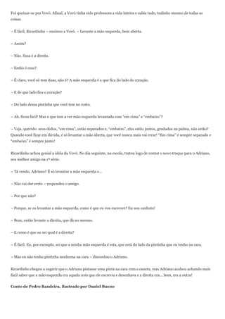 Foi queixar-se pra Vovó. Afinal, a Vovó tinha sido professora a vida inteira e sabia tudo, tudinho mesmo de todas as
coisas.


– É fácil, Ricardinho – ensinou a Vovó. – Levante a mão esquerda, bem aberta.


– Assim?


– Não. Essa é a direita.


– Então é essa?


– É claro, você só tem duas, não é? A mão esquerda é a que fica do lado do coração.


– E de que lado fica o coração?


– Do lado dessa pintinha que você tem no rosto.


– Ah, ficou fácil! Mas o que tem a ver mão esquerda levantada com ―em cima‖ e ―embaixo‖?


– Veja, querido: seus dedos, ―em cima‖, estão separados e, ―embaixo‖, eles estão juntos, grudados na palma, não estão?
Quando você ficar em dúvida, é só levantar a mão aberta, que você nunca mais vai errar! ―Em cima‖ é sempre separado e
―embaixo‖ é sempre junto!


Ricardinho achou genial a idéia da Vovó. No dia seguinte, na escola, tratou logo de contar o novo truque para o Adriano,
seu melhor amigo na 1ª série.


– Tá vendo, Adriano? É só levantar a mão esquerda e...


– Não vai dar certo – respondeu o amigo.


– Por que não?


– Porque, se eu levantar a mão esquerda, como é que eu vou escrever? Eu sou canhoto!


– Bom, então levante a direita, que dá no mesmo.


– E como é que eu sei qual é a direita?


– É fácil. Eu, por exemplo, sei que a minha mão esquerda é esta, que está do lado da pintinha que eu tenho na cara.


– Mas eu não tenho pintinha nenhuma na cara – discordou o Adriano.


Ricardinho chegou a sugerir que o Adriano pintasse uma pinta na cara com a caneta, mas Adriano acabou achando mais
fácil saber que a mão esquerda era aquela com que ele escrevia e desenhava e a direita era... bom, era a outra!


Conto de Pedro Bandeira, ilustrado por Daniel Bueno
 