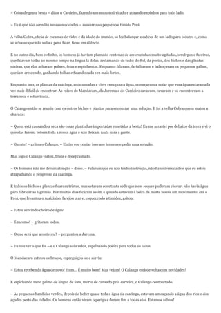 – Coisa de gente besta – disse o Cardeiro, fazendo um muxoxo irritado e atirando espinhos para todo lado.


– Eu é que não acredito nessas novidades – sussurrou o pequeno e tímido Preá.


A velha Cobra, cheia de escamas de vidro e da idade do mundo, só fez balançar a cabeça de um lado para o outro e, como
se achasse que não valia a pena falar, ficou em silêncio.


E no outro dia, bem cedinho, os homens já haviam plantado centenas de arvorezinhas muito agitadas, serelepes e faceiras,
que falavam todas ao mesmo tempo na língua lá delas, reclamando de tudo: do Sol, da poeira, dos bichos e das plantas
nativas, que elas achavam pobres, feias e espinhentas. Enquanto falavam, farfalhavam e balançavam os pequenos galhos,
que iam crescendo, ganhando folhas e ficando cada vez mais fortes.


Enquanto isso, as plantas da caatinga, acostumadas a viver com pouca água, começaram a notar que essa água estava cada
vez mais difícil de encontrar. As raízes do Mandacaru, da Jurema e do Cardeiro cavavam, cavavam e só encontravam a
terra seca e esturricada.


O Calango então se reuniu com os outros bichos e plantas para encontrar uma solução. E foi a velha Cobra quem matou a
charada:


– Quem está causando a seca são essas plantinhas importadas e metidas a besta! Eu me arrastei por debaixo da terra e vi o
que elas fazem: bebem toda a nossa água e não deixam nada para a gente.


– Oxente! – gritou o Calango. – Então vou contar isso aos homens e pedir uma solução.


Mas logo o Calango voltou, triste e decepcionado.


– Os homens não me deram atenção – disse. – Falaram que eu não tenho instrução, não fiz universidade e que eu estou
atrapalhando o progresso da caatinga.


E todos os bichos e plantas ficaram tristes, mas estavam com tanta sede que nem sequer puderam chorar: não havia água
para fabricar as lágrimas. Por muitos dias ficaram assim e quando estavam à beira da morte houve um movimento: era o
Preá, que levantou o narizinho, farejou o ar e, esquecendo a timidez, gritou:


– Estou sentindo cheiro de água!


– É mesmo! – gritaram todos.


– O que será que aconteceu? – perguntou a Jurema.


– Eu vou ver o que foi – e o Calango saiu veloz, espalhando poeira para todos os lados.


O Mandacaru estirou os braços, espreguiçou-se e sorriu:


– Estou recebendo água de novo! Hum... É muito bom! Mas vejam! O Calango está de volta com novidades!


E espichando meio palmo de língua de fora, morto de cansado pela carreira, o Calango contou tudo.


– As pequenas bandidas verdes, depois de beber quase toda a água da caatinga, estavam ameaçando a água dos rios e dos
açudes perto das cidades. Os homens então viram o perigo e deram fim a todas elas. Estamos salvos!
 