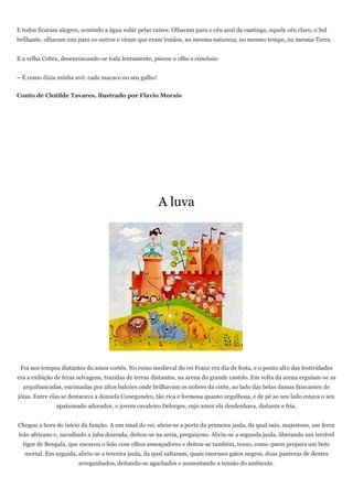 E todos ficaram alegres, sentindo a água subir pelas raízes. Olharam para o céu azul da caatinga, aquele céu claro, o Sol
brilhante, olharam uns para os outros e viram que eram irmãos, na mesma natureza, no mesmo tempo, na mesma Terra.


E a velha Cobra, desenroscando-se toda lentamente, piscou o olho e concluiu:


– É como dizia minha avó: cada macaco no seu galho!


Conto de Clotilde Tavares, ilustrado por Flavio Morais




                                                       A luva




 Foi nos tempos distantes do amor cortês. No reino medieval do rei Franz era dia de festa, e o ponto alto das festividades
era a exibição de feras selvagens, trazidas de terras distantes, na arena do grande castelo. Em volta da arena erguiam-se as
  arquibancadas, encimadas por altos balcões onde brilhavam os nobres da corte, ao lado das belas damas faiscantes de
jóias. Entre elas se destacava a donzela Cunegundes, tão rica e formosa quanto orgulhosa, e de pé ao seu lado estava o seu
               apaixonado adorador, o jovem cavaleiro Delorges, cujo amor ela desdenhava, distante e fria.


Chegou a hora do início da função. A um sinal do rei, abriu-se a porta da primeira jaula, da qual saiu, majestoso, um feroz
leão africano e, sacudindo a juba dourada, deitou-se na areia, preguiçoso. Abriu-se a segunda jaula, liberando um terrível
  tigre de Bengala, que encarou o leão com olhos ameaçadores e deitou-se também, tenso, como quem prepara um bote
   mortal. Em seguida, abriu-se a terceira jaula, da qual saltaram, quais enormes gatos negros, duas panteras de dentes
                        arreganhados, deitando-se agachados e aumentando a tensão do ambiente.
 
