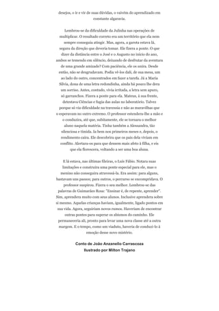 desejos, o ir e vir de suas dúvidas, o vaivém do aprendizado em
                       constante algaravia.


     Lembrou-se da dificuldade da Julinha nas operações de
  multiplicar. O resultado correto era um território que ela nem
    sempre conseguia atingir. Mas, agora, a garota estava lá,
  segura da direção que deveria tomar. Ele fizera a ponte. O que
   dizer da distância entre o José e o Augusto no início do ano,
ambos se temendo em silêncio, deixando de desfrutar da aventura
  de uma grande amizade? Com paciência, ele os unira. Desde
 então, não se desgrudavam. Podia vê-los dali, de sua mesa, um
   ao lado do outro, concentrados em fazer a tarefa. Já a Maria
 Sílvia, dona de uma letra redondinha, ainda há pouco lhe dera
  um sorriso. Antes, contudo, vivia irritada, a letra sem apuro,
   só garranchos. Fizera a ponte para ela. Mateus, à sua frente,
    detestava Ciências e fugia das aulas no laboratório. Talvez
 porque só via dificuldade na travessia e não as maravilhas que
o esperavam no outro extremo. O professor estendera-lhe a mão e
   o conduzira, até que, subitamente, ele se tornara o melhor
    aluno naquela matéria. Tinha também a Alessandra, tão
   silenciosa e tímida. Ia bem nos primeiros meses e, depois, o
  rendimento caíra. Ele descobrira que os pais dela viviam em
  conflito. Alertara-os para que dessem mais afeto à filha, e eis
        que ela florescera, voltando a ser uma boa aluna.


    E lá estava, nas últimas fileiras, o Luís Fábio. Notara suas
   limitações e construíra uma ponte especial para ele, mas o
  menino não conseguira atravessá-la. Era assim: para alguns,
bastavam uns passos; para outros, o percurso se encompridava. O
    professor suspirou. Fizera o seu melhor. Lembrou-se das
 palavras de Guimarães Rosa: "Ensinar é, de repente, aprender".
Sim, aprendera muito com seus alunos. Inclusive aprendera sobre
si mesmo. Aquelas crianças haviam, igualmente, ligado pontos em
sua vida. Agora, seguiriam novos rumos. Haveriam de encontrar
     outras pontes para superar os abismos do caminho. Ele
 permaneceria ali, pronto para levar uma nova classe até a outra
 margem. E o tempo, como um viaduto, haveria de conduzi-lo à
                  emoção desse novo mistério.


            Conto de João Anzanello Carrascoza
                 Ilustrado por Milton Trajano
 