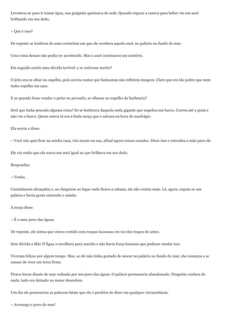 Levantou-se para ir tomar água, sua garganta queimava de sede. Quando ergueu a caneca para beber viu um anel
brilhando em seu dedo.


– Que é isso?


De repente se lembrou de uma cerimônia em que ele recebera aquele anel, no palácio no fundo do mar.


Uma coisa dessas não podia ter acontecido. Mas o anel continuava um mistério.


Em seguida sentiu uma dúvida terrível: e se estivesse morto?


O jeito era se olhar no espelho, pois ouvira contar que fantasmas não refletem imagem. Claro que era tão pobre que nem
tinha espelho em casa.


E se quando fosse vender o peixe no povoado, se olhasse no espelho da barbearia?


Será que tinha pescado alguma coisa? Só se lembrava daquela onda gigante que engolira seu barco. Correu até a praia e
não viu o barco. Quem estava lá era a linda moça que o salvara na hora do naufrágio.


Ela sorriu e disse:


– Você não quis ficar na minha casa, vim morar na sua, afinal agora somos casados. Disse isso e estendeu a mão para ele.


Ele viu então que ela usava um anel igual ao que brilhava em seu dedo.


Respondeu:


– Venha.


Caminharam abraçados e, ao chegarem ao lugar onde ficava a cabana, ela não existia mais. Lá, agora, erguia-se um
palácio e havia gente entrando e saindo.


A moça disse:


– É o meu povo das águas.


De repente, ele notou que estava vestido com roupas luxuosas em vez dos trapos de antes.


Sem dúvida a Mãe D’Água o escolhera para marido e não havia força humana que pudesse mudar isso.


Viveram felizes por algum tempo. Mas, se ele não tinha gostado de morar no palácio no fundo do mar, ela começou a se
cansar de viver em terra firme.


Ficava horas diante do mar rodeada por seu povo das águas. O palácio permanecia abandonado. Ninguém cuidava de
nada, tudo era deixado na maior desordem.


Um dia ele pronunciou as palavras fatais que ela o proibira de dizer em qualquer circunstância.


– Arrenego o povo do mar!
 
