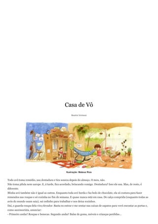 Casa de Vô
                                                       Beatriz Vichessi




                                                  Ilustração: Mateus Rios


Todo avô toma remédio, usa dentadura e tira soneca depois do almoço. O meu, não.
Não toma pílula nem xarope. E, à tarde, fica acordado, brincando comigo. Dentadura? Isso ele usa. Mas, de resto, é
diferente.
Minha avó também não é igual as outras. Enquanto toda avó borda e faz bolo de chocolate, ela só costura para fazer
remendos nas roupas e só cozinha no fim de semana. E quase nunca está em casa. De calça comprida (enquanto todas as
avós do mundo usam saia), sai cedinho para trabalhar e nos deixa sozinhos.
Daí, o guarda-roupa dela vira elevador. Basta eu entrar e me sentar nas caixas de sapatos para vovô encostar as portas e,
como ascensorista, anunciar:
- Primeiro andar! Roupas e bonecas. Segundo andar! Balas de goma, móveis e crianças perdidas...
 