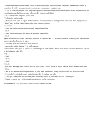 A parede da sala é transformada em galeria de arte com pinturas emolduradas em fita crepe e, o tapete, em tablado de
exposição de botões raros, que jamais combinariam com qualquer roupa normal.
Ao cair da tarde, na garagem vazia, enquanto o papagaio e os cachorros conversam misturando latidos, uivos e risadas, ele
espalha alguns pedacinhos de papel pelo chão. É a brincadeira do Pisei.
- Hã? Como assim?, pergunto. Essa é nova.
Vovô explica sua invenção:
- Memorize onde estão os papéis. Feche os olhos e comece a caminhar. Tente pisar em cima deles. Pode ir perguntando
"Pisei?" para facilitar. Ganha o jogo quem pisar em mais pedaços.
Eu começo.
- Pisei?, pergunto, dando o primeiro passo, apertando os olhos.
- Não!
- Pisei?, insisto mais uma vez, depois de caminhar um tiquinho.
- Não!
Ouço um barulho de chaves. Vovó chega, cansada, do trabalho. Diz "Oi". Sei que é para mim, mas não posso abrir os olhos
para responder. É quebra de regra.
- Tudo bem, vó? Quer brincar de Pisei?, convido.
- Agora, não, minha riqueza. Vovó vai descansar.
Vovô continua a me guiar, já sentado na cadeira de praia, lendo o jornal. Não vi, mas escutei o barulho dela sendo armada
e das folhas nas mãos dele.
Sigo.
- Pisei?
- Pisei?
- Pisei?
E nada.
Sinto meus pés tropeçarem em algo. Abro os olhos. Vovô, a minha frente, de braços abertos, pronto para um abraço de
vitória.
- Mas eu não pisei em nenhum papelzinho, vô, digo, meio desanimada, mas já engalfinhada e feliz, nos braços dele.
- O vento foi levando tudo para o cantinho do portão, ele explica, sorrindo.
- E por que o senhor não me avisou? A gente poderia ter colado os pedacinhos no chão e recomeçado...
- Porque eu queria que a brincadeira terminasse com você perto de mim.

Beatriz Vichessi, autora deste conto, é editora-assistente de NOVA ESCOLA.
 