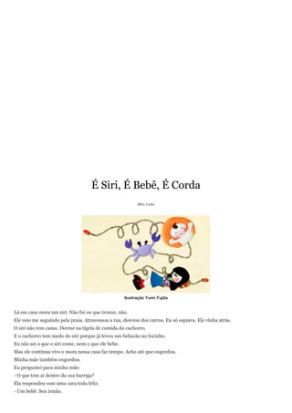 É Siri, É Bebê, É Corda
                                                          Milu Leite




                                                    Ilustração Yumi Fujita


Lá em casa mora um siri. Não fui eu que trouxe, não.
Ele veio me seguindo pela praia. Atravessou a rua, desviou dos carros. Eu só espiava. Ele vinha atrás.
O siri não tem cama. Dorme na tigela de comida do cachorro.
E o cachorro tem medo do siri porque já levou um beliscão no focinho.
Eu não sei o que o siri come, nem o que ele bebe.
Mas ele continua vivo e mora nessa casa faz tempo. Acho até que engordou.
Minha mãe também engordou.
Eu perguntei para minha mãe:
- O que tem aí dentro da sua barriga?
Ela respondeu com uma cara toda feliz:
- Um bebê. Seu irmão.
 