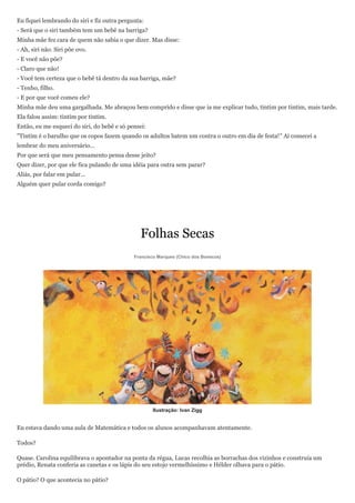 Eu fiquei lembrando do siri e fiz outra pergunta:
- Será que o siri também tem um bebê na barriga?
Minha mãe fez cara de quem não sabia o que dizer. Mas disse:
- Ah, siri não. Siri põe ovo.
- E você não põe?
- Claro que não!
- Você tem certeza que o bebê tá dentro da sua barriga, mãe?
- Tenho, filho.
- E por que você comeu ele?
Minha mãe deu uma gargalhada. Me abraçou bem comprido e disse que ia me explicar tudo, tintim por tintim, mais tarde.
Ela falou assim: tintim por tintim.
Então, eu me esqueci do siri, do bebê e só pensei:
"Tintim é o barulho que os copos fazem quando os adultos batem um contra o outro em dia de festa!" Aí comecei a
lembrar do meu aniversário...
Por que será que meu pensamento pensa desse jeito?
Quer dizer, por que ele fica pulando de uma idéia para outra sem parar?
Aliás, por falar em pular...
Alguém quer pular corda comigo?




                                               Folhas Secas
                                             Francisco Marques (Chico dos Bonecos)




                                                     Ilustração: Ivan Zigg


Eu estava dando uma aula de Matemática e todos os alunos acompanhavam atentamente.

Todos?

Quase. Carolina equilibrava o apontador na ponta da régua, Lucas recolhia as borrachas dos vizinhos e construía um
prédio, Renata conferia as canetas e os lápis do seu estojo vermelhíssimo e Hélder olhava para o pátio.

O pátio? O que acontecia no pátio?
 