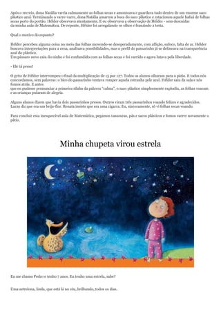 Após o recreio, dona Natália varria calmamente as folhas secas e amontoava e guardava tudo dentro de um enorme saco
plástico azul. Terminando o varre-varre, dona Natália amarrou a boca do saco plástico e estacionou aquele bafuá de folhas
secas perto do portão. Hélder observava atentamente. E eu observava a observação de Hélder - sem descuidar
da minha aula de Matemática. De repente, Hélder foi arregalando os olhos e franzindo a testa.

Qual o motivo do espanto?

Hélder percebeu alguma coisa no meio das folhas movendo-se deseperadamente, com aflição, sufoco, falta de ar. Hélder
buscava interpretações para a cena, analisava possibilidades, mas o perfil do passarinho já se delineava na transparência
azul do plástico.
Um pássaro novo caiu do ninho e foi confundido com as folhas secas e foi varrido e agora lutava pela liberdade.

- Ele tá preso!

O grito de Hélder interrompeu o final da multiplicação de 15 por 127. Todos os alunos olharam para o pátio. E todos nós
concordamos, sem palavras: o bico do passarinho tentava romper aquela estranha pele azul. Hélder saiu da sala e nós
fomos atrás. E antes
que eu pudesse pronunciar a primeira sílaba da palavra ―calma‖, o saco plástico simplesmente explodiu, as folhas voaram
e as crianças pularam de alegria.

Alguns alunos dizem que havia dois passarinhos presos. Outros viram três passarinhos voando felizes e agradecidos.
Lucas diz que era um beija-flor. Renata insiste que era uma cigarra. Eu, sinceramente, só vi folhas secas voando.

Para concluir esta inesquecível aula de Matemática, pegamos vassouras, pás e sacos plásticos e fomos varrer novamente o
pátio.




                              Minha chupeta virou estrela




Eu me chamo Pedro e tenho 7 anos. Eu tenho uma estrela, sabe?


Uma estrelona, linda, que está lá no céu, brilhando, todos os dias.
 